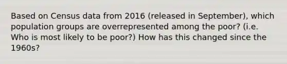 Based on Census data from 2016 (released in September), which population groups are overrepresented among the poor? (i.e. Who is most likely to be poor?) How has this changed since the 1960s?