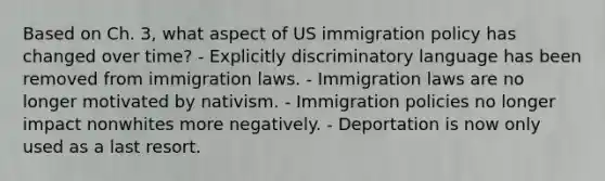 Based on Ch. 3, what aspect of US immigration policy has changed over time? - Explicitly discriminatory language has been removed from immigration laws. - Immigration laws are no longer motivated by nativism. - Immigration policies no longer impact nonwhites more negatively. - Deportation is now only used as a last resort.