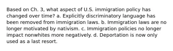 Based on Ch. 3, what aspect of U.S. immigration policy has changed over time? a. Explicitly discriminatory language has been removed from immigration laws. b. Immigration laws are no longer motivated by nativism. c. Immigration policies no longer impact nonwhites more negatively. d. Deportation is now only used as a last resort.