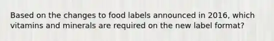 Based on the changes to food labels announced in 2016, which vitamins and minerals are required on the new label format?