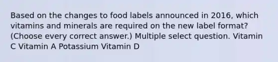 Based on the changes to food labels announced in 2016, which vitamins and minerals are required on the new label format? (Choose every correct answer.) Multiple select question. Vitamin C Vitamin A Potassium Vitamin D