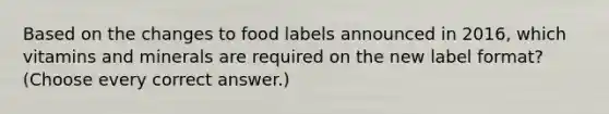 Based on the changes to food labels announced in 2016, which vitamins and minerals are required on the new label format? (Choose every correct answer.)