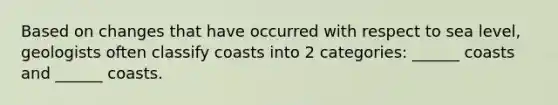 Based on changes that have occurred with respect to sea level, geologists often classify coasts into 2 categories: ______ coasts and ______ coasts.
