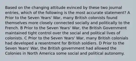 Based on the changing attitude evinced by these two journal entries, which of the following is the most accurate statement? A Prior to the Seven Years' War, many British colonists found themselves more closely connected socially and politically to the French. B Prior to the Seven Years' War, the British Government maintained tight control over the social and political lives of colonists. C Prior to the Seven Years' War, many British colonials had developed a resentment for British soldiers. D Prior to the Seven Years' War, the British government had allowed the Colonies in North America some social and political autonomy.