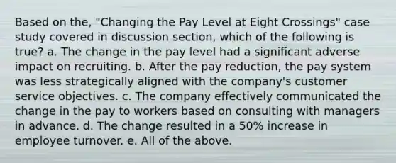 Based on the, "Changing the Pay Level at Eight Crossings" case study covered in discussion section, which of the following is true? a. The change in the pay level had a significant adverse impact on recruiting. b. After the pay reduction, the pay system was less strategically aligned with the company's customer service objectives. c. The company effectively communicated the change in the pay to workers based on consulting with managers in advance. d. The change resulted in a 50% increase in employee turnover. e. All of the above.