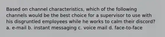 Based on channel characteristics, which of the following channels would be the best choice for a supervisor to use with his disgruntled employees while he works to calm their discord? a. e-mail b. instant messaging c. voice mail d. face-to-face