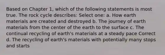 Based on Chapter 1, which of the following statements is most true. <a href='https://www.questionai.com/knowledge/kk3gh7AQwj-the-rock-cycle' class='anchor-knowledge'>the rock cycle</a> describes: Select one: a. How earth materials are created and destroyed b. The journey of earth materials from the center of the earth to the surface c. The continual recycling of earth's materials at a steady pace Correct d. The recycling of earth's materials with potentially many stops and starts