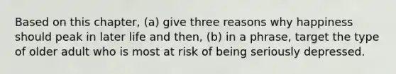 Based on this chapter, (a) give three reasons why happiness should peak in later life and then, (b) in a phrase, target the type of older adult who is most at risk of being seriously depressed.