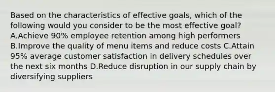 Based on the characteristics of effective goals, which of the following would you consider to be the most effective goal? A.Achieve 90% employee retention among high performers B.Improve the quality of menu items and reduce costs C.Attain 95% average customer satisfaction in delivery schedules over the next six months D.Reduce disruption in our supply chain by diversifying suppliers