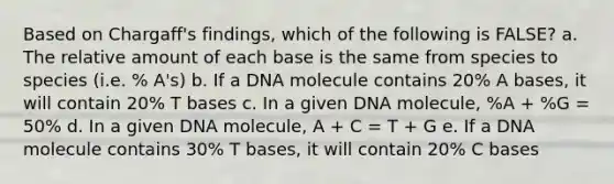 Based on Chargaff's findings, which of the following is FALSE? a. The relative amount of each base is the same from species to species (i.e. % A's) b. If a DNA molecule contains 20% A bases, it will contain 20% T bases c. In a given DNA molecule, %A + %G = 50% d. In a given DNA molecule, A + C = T + G e. If a DNA molecule contains 30% T bases, it will contain 20% C bases