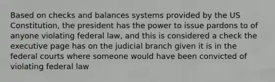 Based on checks and balances systems provided by the US Constitution, the president has the power to issue pardons to of anyone violating federal law, and this is considered a check the executive page has on the judicial branch given it is in the <a href='https://www.questionai.com/knowledge/kzzdxYQ4u6-federal-courts' class='anchor-knowledge'>federal courts</a> where someone would have been convicted of violating federal law