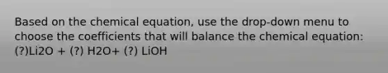 Based on the chemical equation, use the drop-down menu to choose the coefficients that will balance the chemical equation: (?)Li2O + (?) H2O+ (?) LiOH