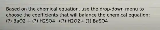 Based on the chemical equation, use the drop-down menu to choose the coefficients that will balance the chemical equation: (?) BaO2 + (?) H2SO4 →(?) H2O2+ (?) BaSO4