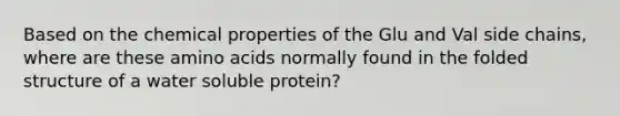 Based on the chemical properties of the Glu and Val side chains, where are these amino acids normally found in the folded structure of a water soluble protein?