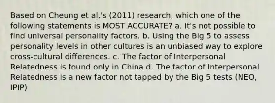 Based on Cheung et al.'s (2011) research, which one of the following statements is MOST ACCURATE? a. It's not possible to find universal personality factors. b. Using the Big 5 to assess personality levels in other cultures is an unbiased way to explore cross-cultural differences. c. The factor of Interpersonal Relatedness is found only in China d. The factor of Interpersonal Relatedness is a new factor not tapped by the Big 5 tests (NEO, IPIP)