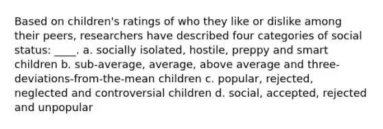 Based on children's ratings of who they like or dislike among their peers, researchers have described four categories of social status: ____. a. socially isolated, hostile, preppy and smart children b. sub-average, average, above average and three-deviations-from-the-mean children c. popular, rejected, neglected and controversial children d. social, accepted, rejected and unpopular