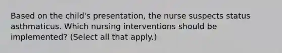 Based on the child's presentation, the nurse suspects status asthmaticus. Which nursing interventions should be implemented? (Select all that apply.)