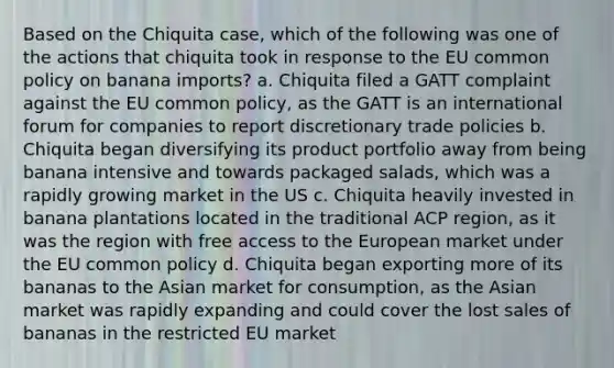 Based on the Chiquita case, which of the following was one of the actions that chiquita took in response to the EU common policy on banana imports? a. Chiquita filed a GATT complaint against the EU common policy, as the GATT is an international forum for companies to report discretionary trade policies b. Chiquita began diversifying its product portfolio away from being banana intensive and towards packaged salads, which was a rapidly growing market in the US c. Chiquita heavily invested in banana plantations located in the traditional ACP region, as it was the region with free access to the European market under the EU common policy d. Chiquita began exporting more of its bananas to the Asian market for consumption, as the Asian market was rapidly expanding and could cover the lost sales of bananas in the restricted EU market