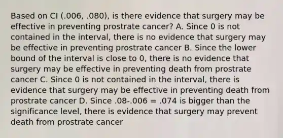 Based on CI (.006, .080), is there evidence that surgery may be effective in preventing prostrate cancer? A. Since 0 is not contained in the interval, there is no evidence that surgery may be effective in preventing prostrate cancer B. Since the lower bound of the interval is close to 0, there is no evidence that surgery may be effective in preventing death from prostrate cancer C. Since 0 is not contained in the interval, there is evidence that surgery may be effective in preventing death from prostrate cancer D. Since .08-.006 = .074 is bigger than the significance level, there is evidence that surgery may prevent death from prostrate cancer