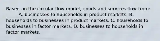 Based on the circular flow model, goods and services flow from: _____ A. businesses to households in product markets. B. households to businesses in product markets. C. households to businesses in factor markets. D. businesses to households in factor markets.