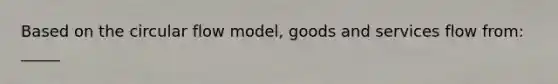 Based on the circular flow model, goods and services flow from: _____