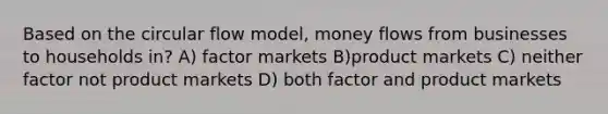 Based on the circular flow model, money flows from businesses to households in? A) factor markets B)product markets C) neither factor not product markets D) both factor and product markets