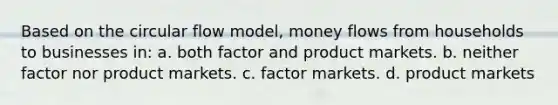 Based on the circular flow model, money flows from households to businesses in: a. both factor and product markets. b. neither factor nor product markets. c. factor markets. d. product markets