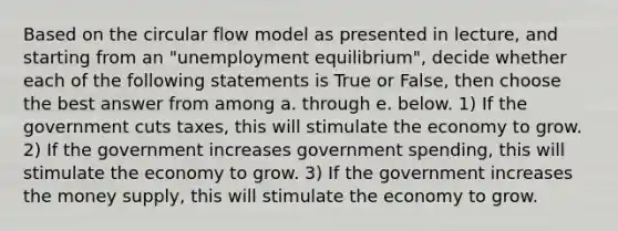 Based on the circular flow model as presented in lecture, and starting from an "unemployment equilibrium", decide whether each of the following statements is True or False, then choose the best answer from among a. through e. below. 1) If the government cuts taxes, this will stimulate the economy to grow. 2) If the government increases government spending, this will stimulate the economy to grow. 3) If the government increases the money supply, this will stimulate the economy to grow.