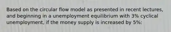 Based on the circular flow model as presented in recent lectures, and beginning in a unemployment equilibrium with 3% cyclical unemployment, if the money supply is increased by 5%: