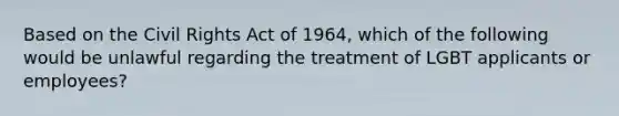 Based on the Civil Rights Act of 1964, which of the following would be unlawful regarding the treatment of LGBT applicants or employees?