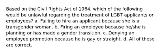 Based on the Civil Rights Act of 1964, which of the following would be unlawful regarding the treatment of LGBT applicants or employees? a. Failing to hire an applicant because she is a transgender woman. b. Firing an employee because he/she is planning or has made a gender transition. c. Denying an employee promotion because he is gay or straight. d. All of these are correct.