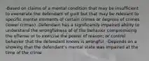 -Based on claims of a mental condition that may be insufficient to exonerate the defendant of guilt but that may be relevant to specific mental elements of certain crimes or degrees of crimes (lower crimes) -Defendant has a significantly impaired ability to understand the wrongfulness of of the behavior compromising the offense or to exercise the power of reason; or control behavior that the defendant knows is wrongful. -Depends on a showing that the defendant's mental state was impaired at the time of the crime