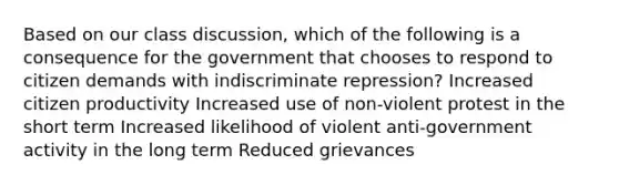 Based on our class discussion, which of the following is a consequence for the government that chooses to respond to citizen demands with indiscriminate repression? Increased citizen productivity Increased use of non-violent protest in the short term Increased likelihood of violent anti-government activity in the long term Reduced grievances