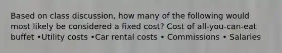 Based on class discussion, how many of the following would most likely be considered a fixed cost? Cost of all-you-can-eat buffet •Utility costs •Car rental costs • Commissions • Salaries