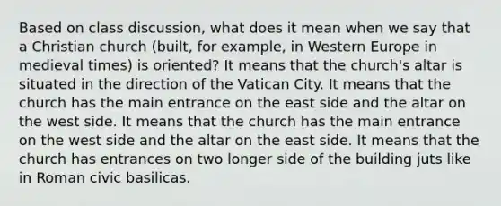 Based on class discussion, what does it mean when we say that a Christian church (built, for example, in Western Europe in medieval times) is oriented? It means that the church's altar is situated in the direction of the Vatican City. It means that the church has the main entrance on the east side and the altar on the west side. It means that the church has the main entrance on the west side and the altar on the east side. It means that the church has entrances on two longer side of the building juts like in Roman civic basilicas.