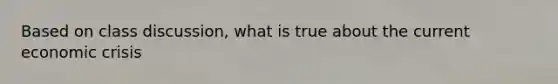 Based on class discussion, what is true about the current economic crisis