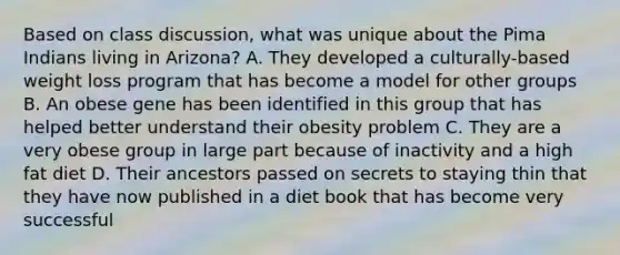 Based on class discussion, what was unique about the Pima Indians living in Arizona? A. They developed a culturally-based weight loss program that has become a model for other groups B. An obese gene has been identified in this group that has helped better understand their obesity problem C. They are a very obese group in large part because of inactivity and a high fat diet D. Their ancestors passed on secrets to staying thin that they have now published in a diet book that has become very successful