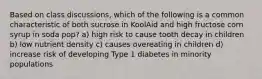 Based on class discussions, which of the following is a common characteristic of both sucrose in KoolAid and high fructose corn syrup in soda pop? a) high risk to cause tooth decay in children b) low nutrient density c) causes overeating in children d) increase risk of developing Type 1 diabetes in minority populations