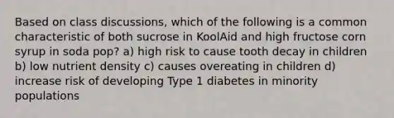 Based on class discussions, which of the following is a common characteristic of both sucrose in KoolAid and high fructose corn syrup in soda pop? a) high risk to cause tooth decay in children b) low nutrient density c) causes overeating in children d) increase risk of developing Type 1 diabetes in minority populations