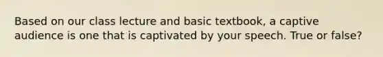 Based on our class lecture and basic textbook, a captive audience is one that is captivated by your speech. True or false?