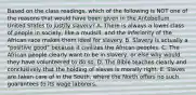 Based on the class readings, which of the following is NOT one of the reasons that would have been given in the Antebellum United States to justify slavery? A. There is always a lower class of people in society, like a mudsill, and the inferiority of the African race makes them ideal for slavery. B. Slavery is actually a "positive good" because it civilizes the African peoples. C. The African people clearly want to be in slavery, or else why would they have volunteered to do so. D. The Bible teaches clearly and conclusively that the holding of slaves is morally right. E. Slaves are taken care of in the South, where the North offers no such guarantees to its wage laborers.