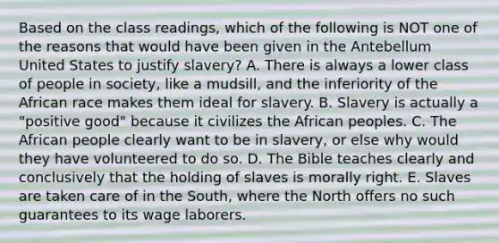 Based on the class readings, which of the following is NOT one of the reasons that would have been given in the Antebellum United States to justify slavery? A. There is always a lower class of people in society, like a mudsill, and the inferiority of the African race makes them ideal for slavery. B. Slavery is actually a "positive good" because it civilizes the African peoples. C. The African people clearly want to be in slavery, or else why would they have volunteered to do so. D. The Bible teaches clearly and conclusively that the holding of slaves is morally right. E. Slaves are taken care of in the South, where the North offers no such guarantees to its wage laborers.