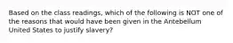 Based on the class readings, which of the following is NOT one of the reasons that would have been given in the Antebellum United States to justify slavery?