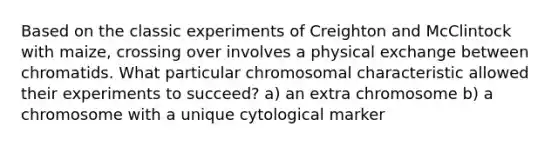 Based on the classic experiments of Creighton and McClintock with maize, crossing over involves a physical exchange between chromatids. What particular chromosomal characteristic allowed their experiments to succeed? a) an extra chromosome b) a chromosome with a unique cytological marker