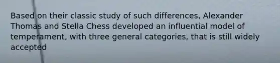 Based on their classic study of such differences, Alexander Thomas and Stella Chess developed an influential model of temperament, with three general categories, that is still widely accepted