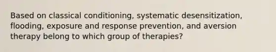 Based on classical conditioning, systematic desensitization, flooding, exposure and response prevention, and aversion therapy belong to which group of therapies?