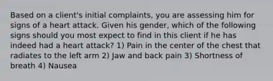 Based on a client's initial complaints, you are assessing him for signs of a heart attack. Given his gender, which of the following signs should you most expect to find in this client if he has indeed had a heart attack? 1) Pain in the center of the chest that radiates to the left arm 2) Jaw and back pain 3) Shortness of breath 4) Nausea