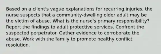 Based on a client's vague explanations for recurring injuries, the nurse suspects that a community-dwelling older adult may be the victim of abuse. What is the nurse's primary responsibility? Report the findings to adult protective services. Confront the suspected perpetrator. Gather evidence to corroborate the abuse. Work with the family to promote healthy conflict resolution.