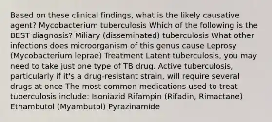 Based on these clinical findings, what is the likely causative agent? Mycobacterium tuberculosis Which of the following is the BEST diagnosis? Miliary (disseminated) tuberculosis What other infections does microorganism of this genus cause Leprosy (Mycobacterium leprae) Treatment Latent tuberculosis, you may need to take just one type of TB drug. Active tuberculosis, particularly if it's a drug-resistant strain, will require several drugs at once The most common medications used to treat tuberculosis include: Isoniazid Rifampin (Rifadin, Rimactane) Ethambutol (Myambutol) Pyrazinamide