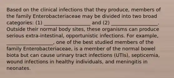 Based on the clinical infections that they produce, members of the family Enterobacteriaceae may be divided into two broad categories: (1) ___________________ and (2) ___________________. Outside their normal body sites, these organisms can produce serious extra-intestinal, opportunistic infections. For example, ___________________, one of the best studied members of the family Enterobacteriaceae, is a member of the normal bowel biota but can cause urinary tract infections (UTIs), septicemia, wound infections in healthy individuals, and meningitis in neonates.